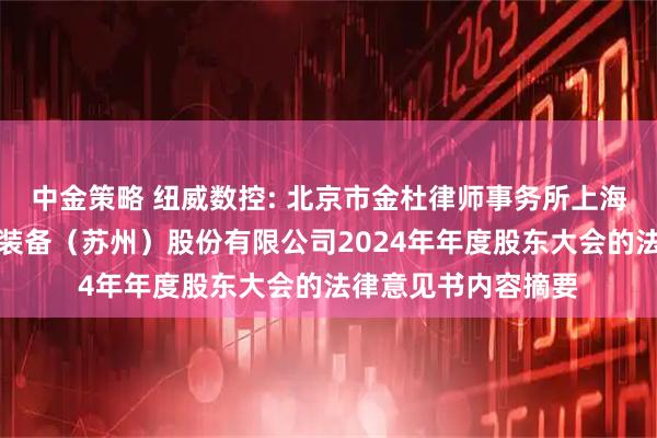 中金策略 纽威数控: 北京市金杜律师事务所上海分所关于纽威数控装备（苏州）股份有限公司2024年年度股东大会的法律意见书内容摘要