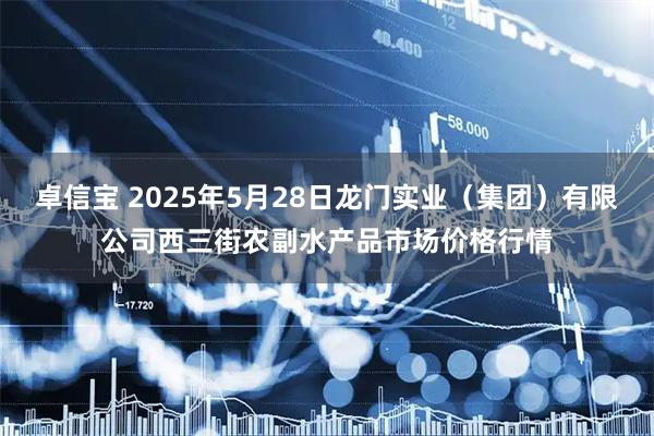 卓信宝 2025年5月28日龙门实业（集团）有限公司西三街农副水产品市场价格行情