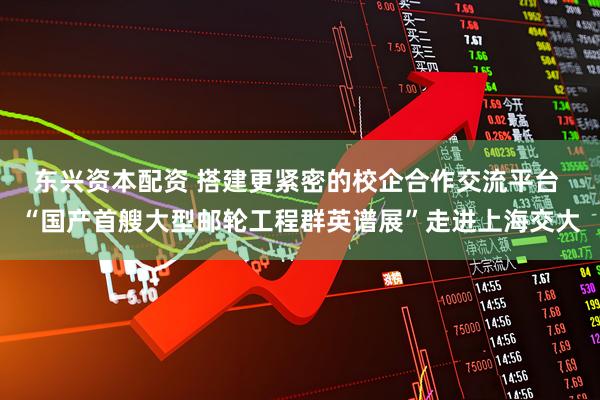 东兴资本配资 搭建更紧密的校企合作交流平台 “国产首艘大型邮轮工程群英谱展”走进上海交大