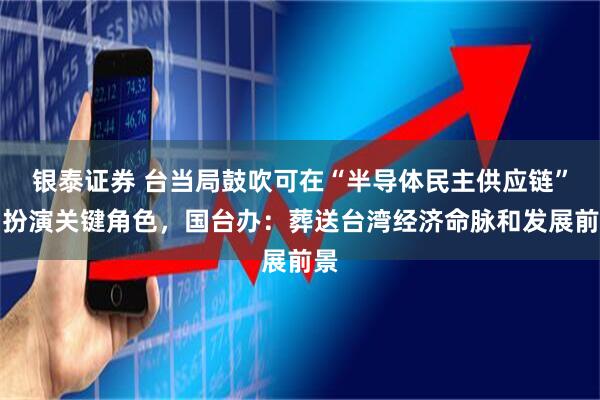 银泰证券 台当局鼓吹可在“半导体民主供应链”中扮演关键角色,国台办:葬送台湾经济命脉和发展前景