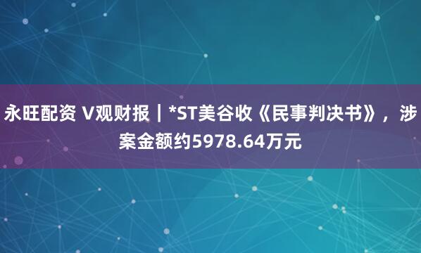 永旺配资 V观财报｜*ST美谷收《民事判决书》，涉案金额约5978.64万元