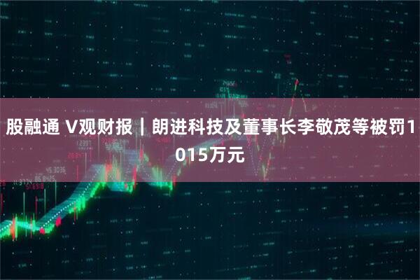 股融通 V观财报|朗进科技及董事长李敬茂等被罚1015万元