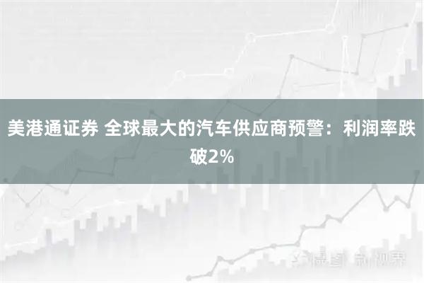 美港通证券 全球最大的汽车供应商预警:利润率跌破2%