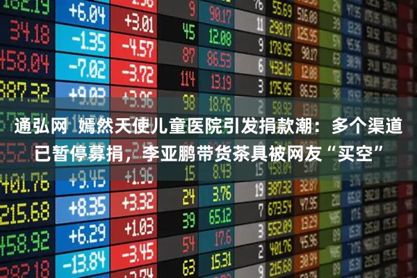 通弘网  嫣然天使儿童医院引发捐款潮：多个渠道已暂停募捐，李亚鹏带货茶具被网友“买空”