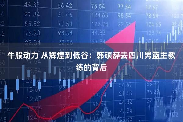 牛股动力 从辉煌到低谷：韩硕辞去四川男篮主教练的背后