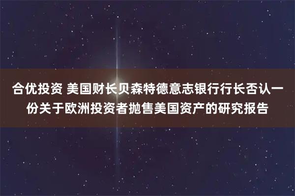 合优投资 美国财长贝森特德意志银行行长否认一份关于欧洲投资者抛售美国资产的研究报告
