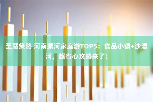 至慧策略 河南漯河家庭游TOP5：食品小镇+沙澧河，超省心攻略来了！