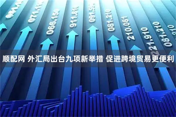 顺配网 外汇局出台九项新举措 促进跨境贸易更便利