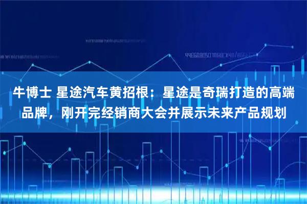 牛博士 星途汽车黄招根：星途是奇瑞打造的高端品牌，刚开完经销商大会并展示未来产品规划