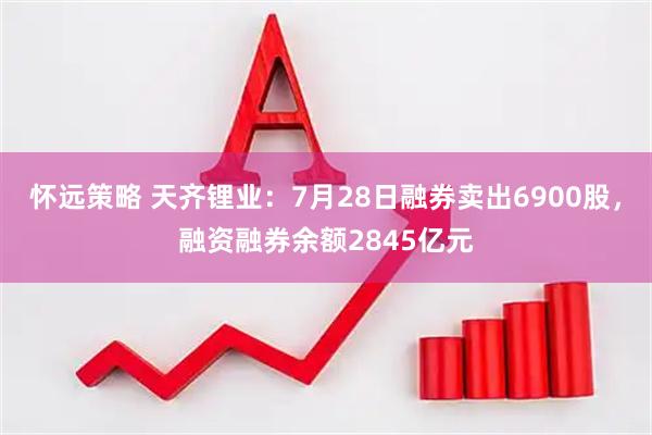 怀远策略 天齐锂业：7月28日融券卖出6900股，融资融券余额2845亿元