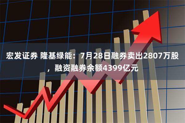 宏发证券 隆基绿能：7月28日融券卖出2807万股，融资融券余额4399亿元