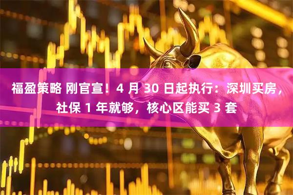 福盈策略 刚官宣！4 月 30 日起执行：深圳买房，社保 1 年就够，核心区能买 3 套