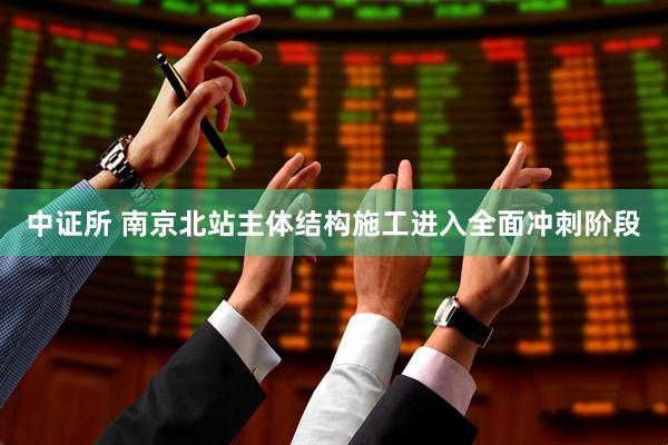 中证所 南京北站主体结构施工进入全面冲刺阶段