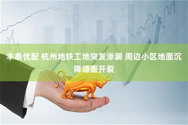 丰泰优配 杭州地铁工地突发渗漏 周边小区地面沉降墙面开裂